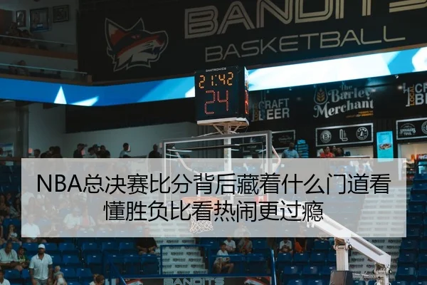 NBA总决赛比分背后藏着什么门道看懂胜负比看热闹更过瘾