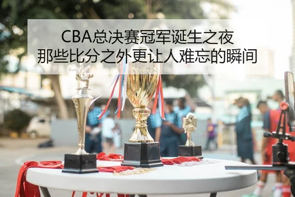 CBA总决赛冠军诞生之夜 那些比分之外更让人难忘的瞬间